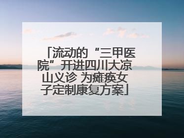 流动的“三甲医院”开进四川大凉山义诊 为瘫痪女子定制康复方案
